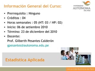 Información General del Curso:
• Prerrequisito : Ninguno
• Créditos : 04
• Horas semanales : 05 (HT: 03 / HP: 02)
• Inicio: 06 de setiembre 2010
• Término: 23 de diciembre del 2010
• Docente:
Prof. Gilberth Pesantes Calderón
gpesantes@autonoma.edu.pe
Estadística Aplicada
 