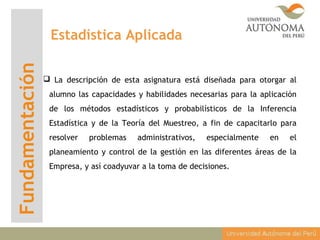 Fundamentación Estadística Aplicada
 La descripción de esta asignatura está diseñada para otorgar al
alumno las capacidades y habilidades necesarias para la aplicación
de los métodos estadísticos y probabilísticos de la Inferencia
Estadística y de la Teoría del Muestreo, a fin de capacitarlo para
resolver problemas administrativos, especialmente en el
planeamiento y control de la gestión en las diferentes áreas de la
Empresa, y así coadyuvar a la toma de decisiones.
 