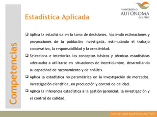 Competencias
 Aplica la estadística en la toma de decisiones, haciendo estimaciones y
proyecciones de la población investigada, estimulando el trabajo
cooperativo, la responsabilidad y la creatividad.
 Selecciona e interioriza los conceptos básicos y técnicas estadísticas
adecuadas a utilizarse en situaciones de incertidumbre, desarrollando
su capacidad de razonamiento y de análisis.
 Aplica la estadística no paramétrica en la investigación de mercados,
investigación científica, en producción y control de calidad.
 Aplica la inferencia estadística a la gestión gerencial, la investigación y
el control de calidad.
Estadística Aplicada
 