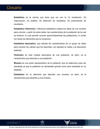 I
Estadística es la ciencia que tiene que ver con la (1) recolección, (2)
organización, (3) análisis, (4) obtención de resultados, (5) presentación de
resultados.
Estadística inferencial o inferencia estadística analiza los datos de una muestra
para conocer, a partir de estos datos, las características de la población de la cual
se tomaron, lo cual permite conocer aproximadamente las poblaciones, si contar
con todos los elementos que la componen.
Estadística descriptiva, que estudia las características de un grupo de datos
para conocer los valores que los describen, por ejemplo la media y la desviación
estándar.
Parámetro es toda medida descriptiva de una población, es decir, es la
característica que describe a una población.
Muestra es una parte representativa de la población que se selecciona para ser
estudiada ya que la población es demasiado grande como para analizarla en su
totalidad.
Estadístico es un elemento que describe una muestra, es decir, es la
característica que describe a una muestra.
 