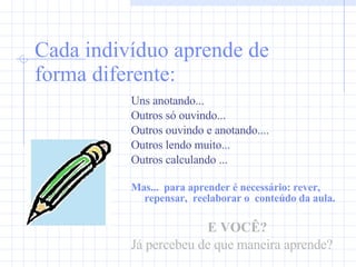 Cada indivíduo aprende de forma diferente: Uns anotando... Outros só ouvindo... Outros ouvindo e anotando.... Outros lendo muito... Outros calculando ... Mas...  para aprender é necessário: rever,  repensar,  reelaborar o  conteúdo da aula. E VOCÊ? Já percebeu de que maneira aprende? 