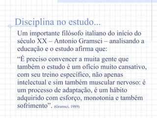 Disciplina no estudo... Um importante filósofo italiano do início do século XX – Antonio Gramsci – analisando a educação e o estudo afirma que: “ É preciso convencer a muita gente que também o estudo é um ofício muito cansativo, com seu treino específico, não apenas intelectual e sim também muscular nervoso: é um processo de adaptação, é um hábito adquirido com esforço, monotonia e também sofrimento”.  (Gramsci, 1989) 