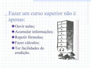 Fazer um curso superior não é apenas: Ouvir aulas; Acumular informações; Repetir fórmulas; Fazer cálculos; Ter facilidades de erudição. 