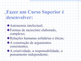 Fazer um Curso Superior é desenvolver: Autonomia intelectual; Formas de raciocínio elaborado, complexo; Relações humanas solidárias e éticas; A construção de argumentos consistentes;  A criatividade, a responsabilidade, o pensamento independente; 