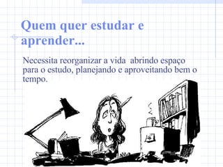 Quem quer estudar e aprender... Necessita reorganizar a vida  abrindo espaço para o estudo, planejando e aproveitando bem o tempo.  