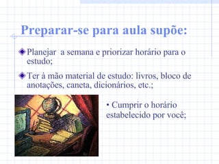 Preparar-se para aula supõe: Planejar  a semana e priorizar horário para o estudo; Ter à mão material de estudo: livros, bloco de anotações, caneta, dicionários, etc.; Cumprir o horário  estabelecido por você; 