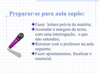 Preparar-se para aula supõe: Fazer  leitura prévia da matéria; Assinalar à margem do texto, com uma interrogação,  o que não entendeu; Retomar com o professor na aula seguinte; Fazer apontamentos, focalizar o essencial. 