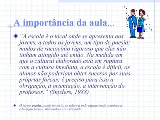 A importância da aula ... “ A escola é o local onde se apresenta aos jovens, a todos os jovens, um tipo de poesia; modos de raciocínio rigoroso que eles não tinham atingido até então. Na medida em que o cultural elaborado está em ruptura com a cultura imediata, a escola é difícil, os alunos não poderiam obter sucesso por suas próprias forças: é preciso para isso a obrigação, a orientação, a intervenção do professor.” (Snyders, 1988) O termo  escola,  usado no texto, se refere a todo espaço onde acontece a educação formal, incluindo a Universidade. 