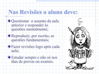 Nas Revisões o aluno deve: Questionar  o assunto da aula anterior e responder às questões mentalmente; Reproduzir, por escrito, as questões fundamentais; Fazer revisões logo após cada aula; Estudar sempre e não só nos dias de provas ou exames. 