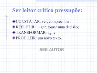 Ser leitor crítico pressupõe: CONSTATAR: ver, compreender; REFLETIR: julgar, tomar uma decisão; TRANSFORMAR: agir; PRODUZIR: um novo texto... SER AUTOR 