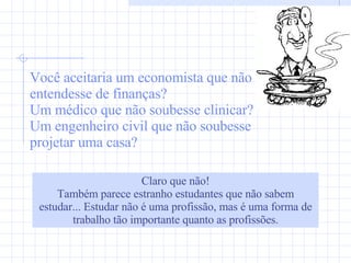 Você aceitaria um economista que não entendesse de finanças? Um médico que não soubesse clinicar?  Um engenheiro civil que não soubesse projetar uma casa? Claro que não!  Também parece estranho estudantes que não sabem estudar... Estudar não é uma profissão, mas é uma forma de trabalho tão importante quanto as profissões. 