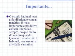 Importante... O estudo habitual leva à familiaridade com as matérias. É mais importante e produtivo estudar um pouco, sempre, do que muito, de vez em quando. Quando o estudo não é habitual, torna-se uma atividade cansativa. 