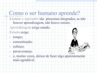Como o ser humano aprende?   Ensinar e Aprender  são  processos integrados, se não houver aprendizagem, não houve ensino. Aprendizagem  exige estudo. Estudo   exige: tempo;  concentração; esforço; perseverança;  e, muitas vezes, deixar de fazer algo aparentemente mais agradável. 