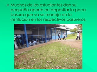    Muchos de los estudiantes dan su
    pequeño aporte en depositar la poca
    basura que ya se maneja en la
    institución en los respectivos basureros.
 