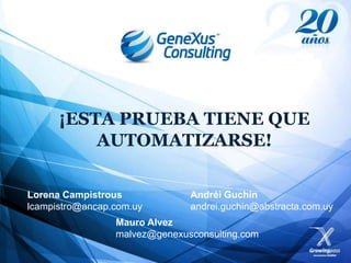 ¡ESTA PRUEBA TIENE QUE
             AUTOMATIZARSE!

Lorena Campistrous             Andréi Guchin
lcampistro@ancap.com.uy        andrei.guchin@abstracta.com.uy
                 Mauro Alvez
                 malvez@genexusconsulting.com
 