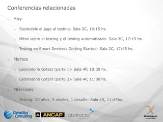 Conferencias relacionadas

o   Hoy

    o   Sacándole el jugo al testing- Sala 2C, 16:15 hs.

    o   Mitos sobre el testing y el testing automatizado- Sala 2C, 17:15 hs.

    o   Testing en Smart Devices: Getting Started- Sala 2C, 17:45 hs.

o   Martes

    o   Laboratorio Gxtest (parte 1)- Sala 4P, 10:30 hs.

    o   Laboratorio Gxtest (parte 2)- Sala 4P, 11:00 hs.

o   Miércoles

    o   Testing: 20 años, 5 niveles, 1 desafío- Sala 4R, 11:45hs.
 