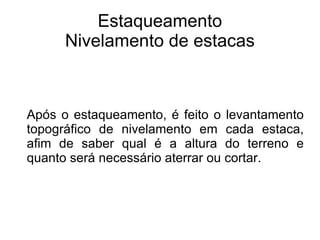 Estaqueamento Nivelamento de estacas Após o estaqueamento, é feito o levantamento topográfico de nivelamento em cada estaca, afim de saber qual é a altura do terreno e quanto será necessário aterrar ou cortar. 
