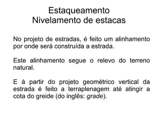 Estaqueamento Nivelamento de estacas No projeto de estradas, é feito um alinhamento por onde será construída a estrada.  Este alinhamento segue o relevo do terreno natural.  E à partir do projeto geométrico vertical da estrada é feito a terraplenagem até atingir a cota do greide (do inglês:  grade ). 