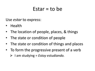 Estar = to be
Use estar to express:
• Health
• The location of people, places, & things
• The state or condition of people
• The state or condition of things and places
• To form the progressive present of a verb
 I am studying = Estoy estudiando.
 