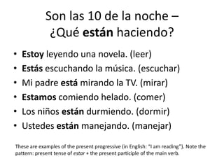 Son las 10 de la noche –
¿Qué están haciendo?
• Estoy leyendo una novela. (leer)
• Estás escuchando la música. (escuchar)
• Mi padre está mirando la TV. (mirar)
• Estamos comiendo helado. (comer)
• Los niños están durmiendo. (dormir)
• Ustedes están manejando. (manejar)
These are examples of the present progressive (in English: “I am reading”). Note the
pattern: present tense of estar + the present participle of the main verb.
 