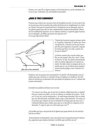Estar con Jesús 15

          Vamos a ser como Él en alguna manera, en Su forma de ser y en Su ministerio. Es-
          to era lo que molestaba a las autoridades en Jerusalén.



          ¿DOS O TRES CAMINOS?

          Tenemos que aclarar otro uso poco claro de la palabra discípulo. Se usa como si fue-
          ra el curso que está un escalón más arriba del hecho de ser simplemente un cristia-
          no. Hemos visto que lo normal del Nuevo Testamento era ser discípulo, pero en
          las iglesias parece que sólo los más comprometidos toman el discipulado. Ofrece-
          mos en realidad dos opciones: ser un cristiano normal o, si quieren pagar el precio,
          ser un discípulo. ¿Es bíblico presentar dos opciones así?
          Lea lo que dijo nuestro Señor:

                                                 “Entrad por la puerta angosta, porque ancha
                                                 es la puerta y espacioso el camino que lleva
                                                 a la perdición, y muchos son los que entran
                                                 por ella; pero angosta es la puerta y angosto
                                                 el camino que lleva a la vida, y pocos son
                                                 los que la hallan”7

                                                 ¿Cuántos caminos dice nuestro Señor que
                                                 hay en este pasaje? ¿Hay dos o tres? Como
                                                 se observa, no hay un camino intermedio(2)
                                                 entre el camino angosto(1) y el camino an-
                                                 cho(3). No debe existir la categoría de los có-
                                                 modos que no van al infierno pero tampoco
                                                 ofrecen mucho peligro como cristianos vic-
¿Hay dos o tres caminos?
                                                 toriosos.

          Podemos caer en un gran error presentando “la opción” del discipulado a los có-
          modos para que refuercen su concepto de que es legítimo ser mediocre. No sólo
          debe ser normal ser un discípulo sino que puede ser peligroso ser un “cristiano del
          camino intermedio”.


          Considere las palabras de Jesús una vez más:

              “Yo conozco tus obras, que ni eres frío ni caliente. ¡Ojalá fueras frío o caliente!
              Pero por cuanto eres tibio y no frío ni caliente, te vomitaré de mi boca. Tú di-
              ces: Yo soy rico, me he enriquecido y de nada tengo necesidad. Pero no sabes
              que eres desventurado, miserable, pobre, ciego y estás desnudo. Por tanto, yo
              te aconsejo que compres de mí oro refinado en el fuego para que seas rico, y
              vestiduras blancas para vestirte, para que no se descubra la vergüenza de tu
              desnudez. Y unge tus ojos con colirio para que veas.”8


          ¿Es posible que haya una porción de la Iglesia que quepa dentro de esta descrip-
          ción de ser tibio?

          Si presentamos el discipulado como una opción para la pequeña porción interesa-
          da, ¿significará que estamos diciendo a los tibios que está bien ser así?
 