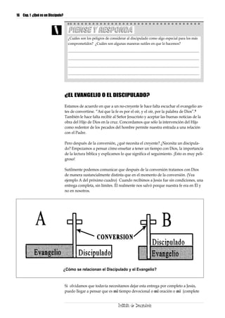 16 Cap. 1 ¿Qué es un Discípulo?




                                    ¿Cuáles son los peligros de considerar al discipulado como algo especial para los más
                                    comprometidos? ¿Cuáles son algunas maneras sutiles en que lo hacemos?

                                    ..........................................................................................................................................................

                                    ..........................................................................................................................................................

                                    ..........................................................................................................................................................

                                    ..........................................................................................................................................................




                                  ¿EL EVANGELIO O EL DISCIPULADO?

                                  Estamos de acuerdo en que a un no-creyente le hace falta escuchar el evangelio an-
                                  tes de convertirse. “Así que la fe es por el oír, y el oír, por la palabra de Dios”.9
                                  También le hace falta recibir al Señor Jesucristo y aceptar las buenas noticias de la
                                  obra del Hijo de Dios en la cruz. Concordamos que sólo la intervención del Hijo
                                  como redentor de los pecados del hombre permite nuestra entrada a una relación
                                  con el Padre.

                                  Pero después de la conversión, ¿qué necesita el creyente? ¿Necesita un discipula-
                                  do? Empezamos a pensar cómo enseñar a tener un tiempo con Dios, la importancia
                                  de la lectura bíblica y explicamos lo que significa el seguimiento. ¡Esto es muy peli-
                                  groso!

                                  Sutilmente podemos comunicar que después de la conversión tratamos con Dios
                                  de manera sustancialmente distinta que en el momento de la conversión. (Vea
                                  ejemplo A del próximo cuadro) Cuando recibimos a Jesús fue sin condiciones, una
                                  entrega completa, sin límites. Él realmente nos salvó porque nuestra fe era en Él y
                                  no en nosotros.




                              ¿Cómo se relacionan el Discipulado y el Evangelio?


                                  Si olvidamos que todavía necesitamos dejar esta entrega por completo a Jesús,
                                  puedo llegar a pensar que es mi tiempo devocional o mi oración o mi (complete
 