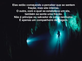 Elas estão começando a perceber   que se sentem fração,   mas são inteiras. O outro,   com o qual se estabelece um elo,   também se sente uma fração. Não é príncipe ou salvador de coisa nenhuma. É apenas um companheiro de viagem. 