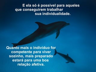 E ela só é possível para aqueles que conseguirem trabalhar   sua individualidade.   Quanto mais o indivíduo for competente   para viver sozinho, mais preparado estará para uma boa   relação afetiva. 