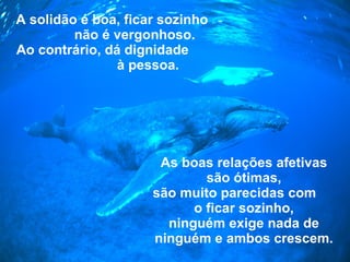 A solidão é boa, ficar sozinho  não é vergonhoso. Ao contrário, dá dignidade  à pessoa. As boas relações afetivas são ótimas, são muito parecidas com  o ficar sozinho, ninguém exige nada de ninguém   e ambos crescem. 