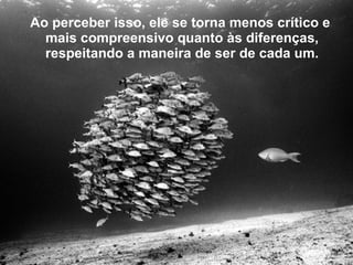 Ao perceber isso, ele se torna menos crítico e   mais compreensivo quanto às diferenças, respeitando a maneira de   ser de cada um. 
