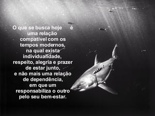 O que se busca hoje  é uma relação  compatível com os tempos modernos, na qual exista individualidade,  respeito, alegria e prazer de estar junto, e não mais uma relação de dependência, em que um responsabiliza o outro pelo seu bem-estar. 