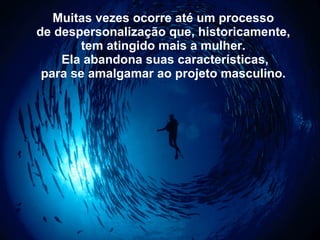 Muitas vezes ocorre até um processo   de despersonalização que, historicamente,   tem atingido mais a mulher.   Ela abandona suas características, para se amalgamar ao projeto masculino.   