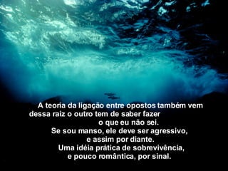 A teoria da ligação entre opostos também   vem dessa raiz o outro tem de saber fazer  o que eu não sei. Se sou manso, ele deve ser agressivo,   e assim por diante.   Uma idéia prática de sobrevivência, e pouco romântica,   por sinal.   