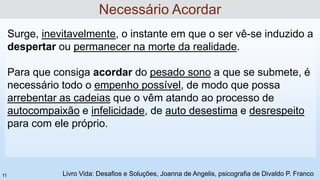 Surge, inevitavelmente, o instante em que o ser vê-se induzido a
despertar ou permanecer na morte da realidade.
Para que consiga acordar do pesado sono a que se submete, é
necessário todo o empenho possível, de modo que possa
arrebentar as cadeias que o vêm atando ao processo de
autocompaixão e infelicidade, de auto desestima e desrespeito
para com ele próprio.
Necessário Acordar
Livro Vida: Desafios e Soluções, Joanna de Angelis, psicografia de Divaldo P. Franco
11
 