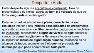 Estar desperto significa encontrar-se construindo, livre de
preconceitos e de limites, aberto ao bem e à verdade de que se
torna vanguardeiro e divulgador.
Estar acordado é encontrar-se pleno, consciente da sua
realidade interior e das infinitas possibilidades de crescimento
que estão ao seu alcance; libertar-se dos medos que o imobilizam
na inutilidade; redescobrir a alegria de viver e de agir; ampliar o
campo da comunicação com a Natureza e todos os seres;
multiplicar os meios de dignificação humana, colocando-os ao
alcance de todos; submeter-se à eloquente proposta de
iluminação que pode encontrar em toda parte...
Desperta e Anda
Livro Vida: Desafios e Soluções, Joanna de Angelis, psicografia de Divaldo P. Franco
14
 