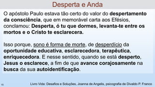 O apóstolo Paulo estava tão certo do valor do despertamento
da consciência, que em memorável carta aos Efésios,
conclamou: Desperta, ó tu que dormes, levanta-te entre os
mortos e o Cristo te esclarecera.
Isso porque, sono é forma de morte, de desperdício da
oportunidade educativa, esclarecedora, terapêutica,
enriquecedora. E nesse sentido, quando se está desperto,
Jesus o esclarece, a fim de que avance corajosamente na
busca da sua autoidentificação.
Desperta e Anda
Livro Vida: Desafios e Soluções, Joanna de Angelis, psicografia de Divaldo P. Franco
15
 