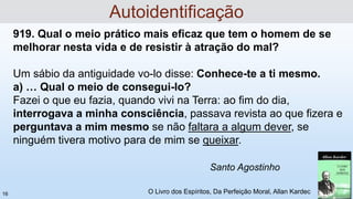 919. Qual o meio prático mais eficaz que tem o homem de se
melhorar nesta vida e de resistir à atração do mal?
Um sábio da antiguidade vo-lo disse: Conhece-te a ti mesmo.
a) … Qual o meio de consegui-lo?
Fazei o que eu fazia, quando vivi na Terra: ao fim do dia,
interrogava a minha consciência, passava revista ao que fizera e
perguntava a mim mesmo se não faltara a algum dever, se
ninguém tivera motivo para de mim se queixar.
O Livro dos Espíritos, Da Perfeição Moral, Allan Kardec
Santo Agostinho
Autoidentificação
16
 