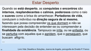 Quando se está desperto, as conquistas e encontros são
internos, resplandecentes e calmos, poderosos como o raio
e suaves como a brisa do amanhecer. Portadores de vida,
conduzem o indivíduo na direção segura de si mesmo,
fazendo que possa compreender os que dormem e não se
interessam pela decisão de entender-se ou compreender a
finalidade da existência. Tampouco se irrita, ou se enfastia, ou
se perturba com aqueles que o agridem, que o perseguem, que
buscam afligi-lo.
...
Estar Desperto
Livro Vida: Desafios e Soluções, Joanna de Angelis, psicografia de Divaldo P. Franco
19
 