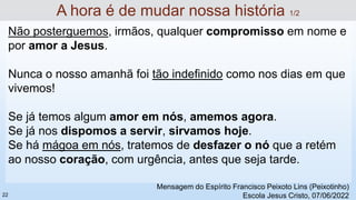 Não posterguemos, irmãos, qualquer compromisso em nome e
por amor a Jesus.
Nunca o nosso amanhã foi tão indefinido como nos dias em que
vivemos!
Se já temos algum amor em nós, amemos agora.
Se já nos dispomos a servir, sirvamos hoje.
Se há mágoa em nós, tratemos de desfazer o nó que a retém
ao nosso coração, com urgência, antes que seja tarde.
A hora é de mudar nossa história 1/2
Mensagem do Espírito Francisco Peixoto Lins (Peixotinho)
Escola Jesus Cristo, 07/06/2022
22
 