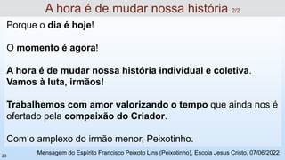 Porque o dia é hoje!
O momento é agora!
A hora é de mudar nossa história individual e coletiva.
Vamos à luta, irmãos!
Trabalhemos com amor valorizando o tempo que ainda nos é
ofertado pela compaixão do Criador.
Com o amplexo do irmão menor, Peixotinho.
A hora é de mudar nossa história 2/2
Mensagem do Espírito Francisco Peixoto Lins (Peixotinho), Escola Jesus Cristo, 07/06/2022
23
 