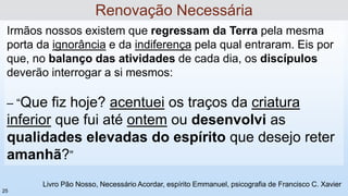 Irmãos nossos existem que regressam da Terra pela mesma
porta da ignorância e da indiferença pela qual entraram. Eis por
que, no balanço das atividades de cada dia, os discípulos
deverão interrogar a si mesmos:
– “Que fiz hoje? acentuei os traços da criatura
inferior que fui até ontem ou desenvolvi as
qualidades elevadas do espírito que desejo reter
amanhã?”
Livro Pão Nosso, Necessário Acordar, espírito Emmanuel, psicografia de Francisco C. Xavier
Renovação Necessária
25
 