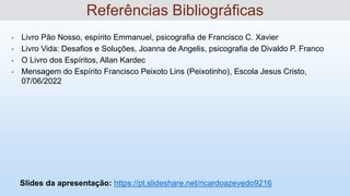 • Livro Pão Nosso, espírito Emmanuel, psicografia de Francisco C. Xavier
• Livro Vida: Desafios e Soluções, Joanna de Angelis, psicografia de Divaldo P. Franco
• O Livro dos Espíritos, Allan Kardec
• Mensagem do Espírito Francisco Peixoto Lins (Peixotinho), Escola Jesus Cristo,
07/06/2022
Slides da apresentação: https://pt.slideshare.net/ricardoazevedo9216
Referências Bibliográficas
 