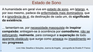 A humanidade em geral vive em estado de sono, em letargo, e,
por isso mesmo, padece da enfermidade mais dominadora, que
é a ignorância de si, da destinação de cada um, do significado
da existência.
... lamentam-se, por necessidade masoquista de inspirar
compaixão; entregam-se à ocorrência por comodismo, não se
esforçando, realmente, para conseguir a superação de todo
aparente obstáculo que surge como ameaça ou impedimento ao
seu progresso.
Estado de Sono
Livro Vida: Desafios e Soluções, Joanna de Angelis, psicografia de Divaldo P. Franco
4
 