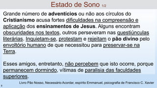 Grande número de adventícios ou não aos círculos do
Cristianismo acusa fortes dificuldades na compreensão e
aplicação dos ensinamentos de Jesus. Alguns encontram
obscuridades nos textos, outros perseveram nas questiúnculas
literárias. Inquietam-se, protestam e rejeitam o pão divino pelo
envoltório humano de que necessitou para preservar-se na
Terra.
Esses amigos, entretanto, não percebem que isto ocorre, porque
permanecem dormindo, vítimas de paralisia das faculdades
superiores.
Livro Pão Nosso, Necessário Acordar, espírito Emmanuel, psicografia de Francisco C. Xavier
Estado de Sono 1/2
8
 