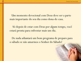 Um momento devocional com Deus deve ser a parte
mais importante do seu dia como dona-de-casa.

  Só depois de estar com Deus por algum tempo, você
estará pronta para enfrentar mais um dia.
 
  De nada adiantará um bom programa de preparo para
o sábado se não amarmos o Senhor do Sábado!
 