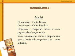 Manhã
Devocional – Culto Pessoal
Devocional – Culto Familiar
Desjejum – Preparar, deixar a mesa
organizada e louças na pia.
Casa – Arrumar as camas e limpar a casa
que já havia sido organizada na noite
anterior.
 