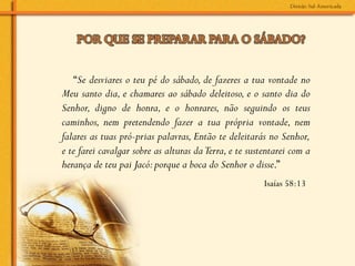 “Se desviares o teu pé do sábado, de fazeres a tua vontade no
Meu santo dia, e chamares ao sábado deleitoso, e o santo dia do
Senhor, digno de honra, e o honrares, não seguindo os teus
caminhos, nem pretendendo fazer a tua própria vontade, nem
falares as tuas pró­prias palavras, Então te deleitarás no Senhor,
e te farei cavalgar sobre as alturas da Terra, e te sustentarei com a
herança de teu pai Jacó: porque a boca do Senhor o disse.”
	
  
                                                        Isaías 58:13
 