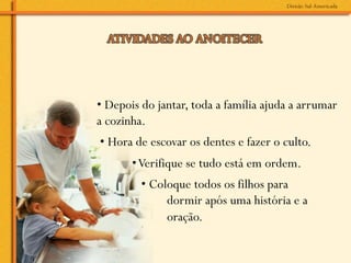 • Depois do jantar, toda a família ajuda a arrumar
a cozinha.
• Hora de escovar os dentes e fazer o culto.
       • Verifique se tudo está em ordem.
         • Coloque todos os filhos para
              dormir após uma história e a
              oração.
 