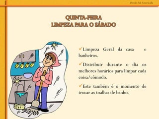 ü Limpeza Geral da casa        e
banheiros.
ü Distribuir durante o dia os
melhores horários para limpar cada
coisa/cômodo.
ü Este também é o momento de
trocar as toalhas de banho.
 