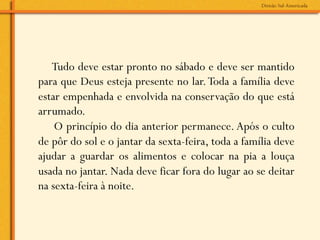 Tudo deve estar pronto no sábado e deve ser mantido
para que Deus esteja presente no lar. Toda a família deve
estar empenhada e envolvida na conservação do que está
arrumado.
    O princípio do dia anterior permanece. Após o culto
de pôr do sol e o jantar da sexta-feira, toda a família deve
ajudar a guardar os alimentos e colocar na pia a louça
usada no jantar. Nada deve ficar fora do lugar ao se deitar
na sexta-feira à noite.
 